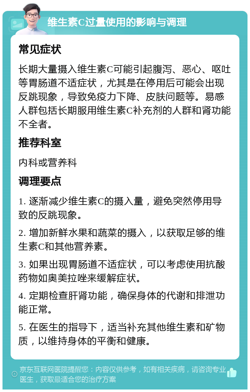 维生素C过量使用的影响与调理 常见症状 长期大量摄入维生素C可能引起腹泻、恶心、呕吐等胃肠道不适症状，尤其是在停用后可能会出现反跳现象，导致免疫力下降、皮肤问题等。易感人群包括长期服用维生素C补充剂的人群和肾功能不全者。 推荐科室 内科或营养科 调理要点 1. 逐渐减少维生素C的摄入量，避免突然停用导致的反跳现象。 2. 增加新鲜水果和蔬菜的摄入，以获取足够的维生素C和其他营养素。 3. 如果出现胃肠道不适症状，可以考虑使用抗酸药物如奥美拉唑来缓解症状。 4. 定期检查肝肾功能，确保身体的代谢和排泄功能正常。 5. 在医生的指导下，适当补充其他维生素和矿物质，以维持身体的平衡和健康。