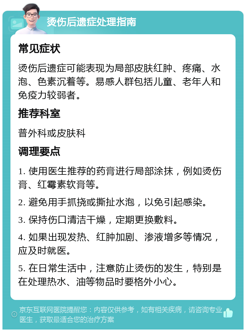 烫伤后遗症处理指南 常见症状 烫伤后遗症可能表现为局部皮肤红肿、疼痛、水泡、色素沉着等。易感人群包括儿童、老年人和免疫力较弱者。 推荐科室 普外科或皮肤科 调理要点 1. 使用医生推荐的药膏进行局部涂抹，例如烫伤膏、红霉素软膏等。 2. 避免用手抓挠或撕扯水泡，以免引起感染。 3. 保持伤口清洁干燥，定期更换敷料。 4. 如果出现发热、红肿加剧、渗液增多等情况，应及时就医。 5. 在日常生活中，注意防止烫伤的发生，特别是在处理热水、油等物品时要格外小心。