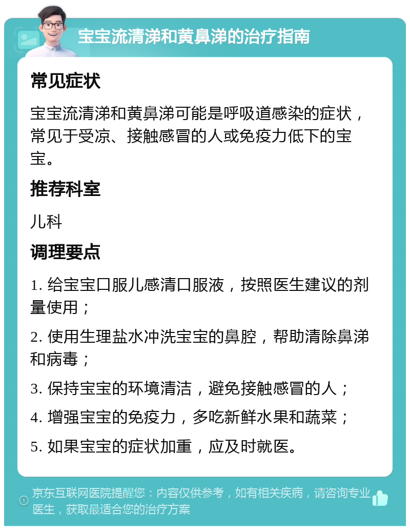 宝宝流清涕和黄鼻涕的治疗指南 常见症状 宝宝流清涕和黄鼻涕可能是呼吸道感染的症状，常见于受凉、接触感冒的人或免疫力低下的宝宝。 推荐科室 儿科 调理要点 1. 给宝宝口服儿感清口服液，按照医生建议的剂量使用； 2. 使用生理盐水冲洗宝宝的鼻腔，帮助清除鼻涕和病毒； 3. 保持宝宝的环境清洁，避免接触感冒的人； 4. 增强宝宝的免疫力，多吃新鲜水果和蔬菜； 5. 如果宝宝的症状加重，应及时就医。