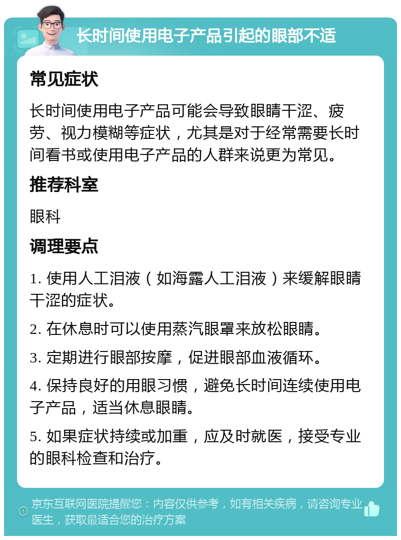 长时间使用电子产品引起的眼部不适 常见症状 长时间使用电子产品可能会导致眼睛干涩、疲劳、视力模糊等症状，尤其是对于经常需要长时间看书或使用电子产品的人群来说更为常见。 推荐科室 眼科 调理要点 1. 使用人工泪液（如海露人工泪液）来缓解眼睛干涩的症状。 2. 在休息时可以使用蒸汽眼罩来放松眼睛。 3. 定期进行眼部按摩，促进眼部血液循环。 4. 保持良好的用眼习惯，避免长时间连续使用电子产品，适当休息眼睛。 5. 如果症状持续或加重，应及时就医，接受专业的眼科检查和治疗。