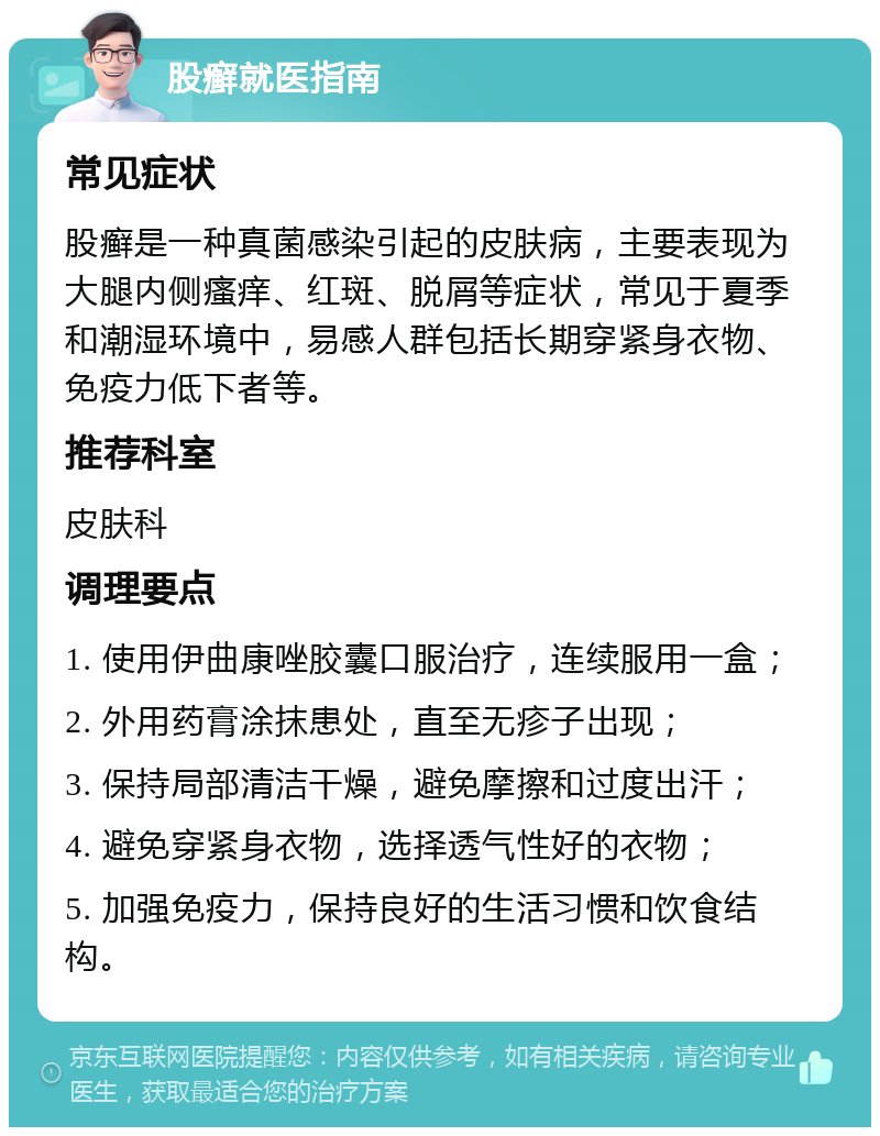 股癣就医指南 常见症状 股癣是一种真菌感染引起的皮肤病，主要表现为大腿内侧瘙痒、红斑、脱屑等症状，常见于夏季和潮湿环境中，易感人群包括长期穿紧身衣物、免疫力低下者等。 推荐科室 皮肤科 调理要点 1. 使用伊曲康唑胶囊口服治疗，连续服用一盒； 2. 外用药膏涂抹患处，直至无疹子出现； 3. 保持局部清洁干燥，避免摩擦和过度出汗； 4. 避免穿紧身衣物，选择透气性好的衣物； 5. 加强免疫力，保持良好的生活习惯和饮食结构。