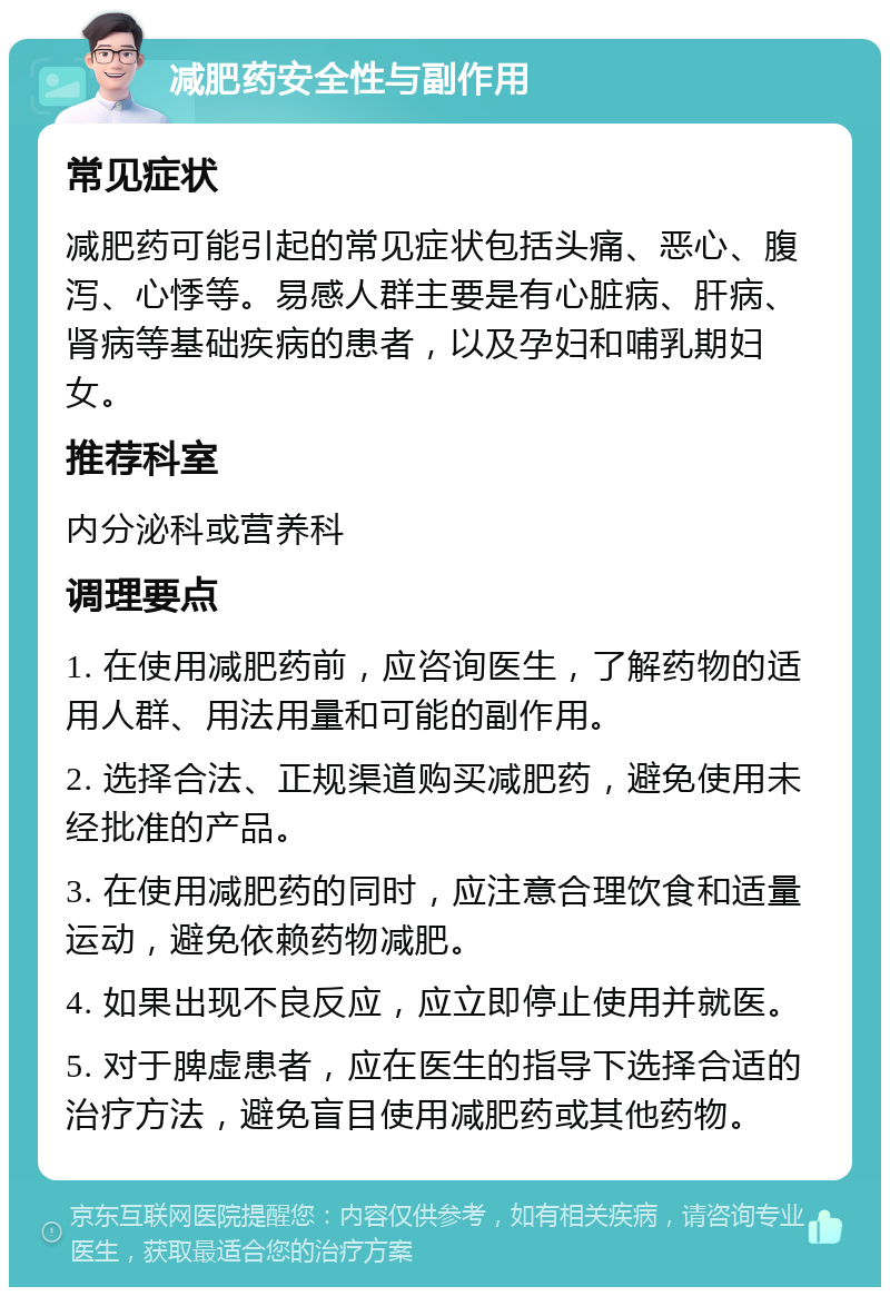 减肥药安全性与副作用 常见症状 减肥药可能引起的常见症状包括头痛、恶心、腹泻、心悸等。易感人群主要是有心脏病、肝病、肾病等基础疾病的患者，以及孕妇和哺乳期妇女。 推荐科室 内分泌科或营养科 调理要点 1. 在使用减肥药前，应咨询医生，了解药物的适用人群、用法用量和可能的副作用。 2. 选择合法、正规渠道购买减肥药，避免使用未经批准的产品。 3. 在使用减肥药的同时，应注意合理饮食和适量运动，避免依赖药物减肥。 4. 如果出现不良反应，应立即停止使用并就医。 5. 对于脾虚患者，应在医生的指导下选择合适的治疗方法，避免盲目使用减肥药或其他药物。