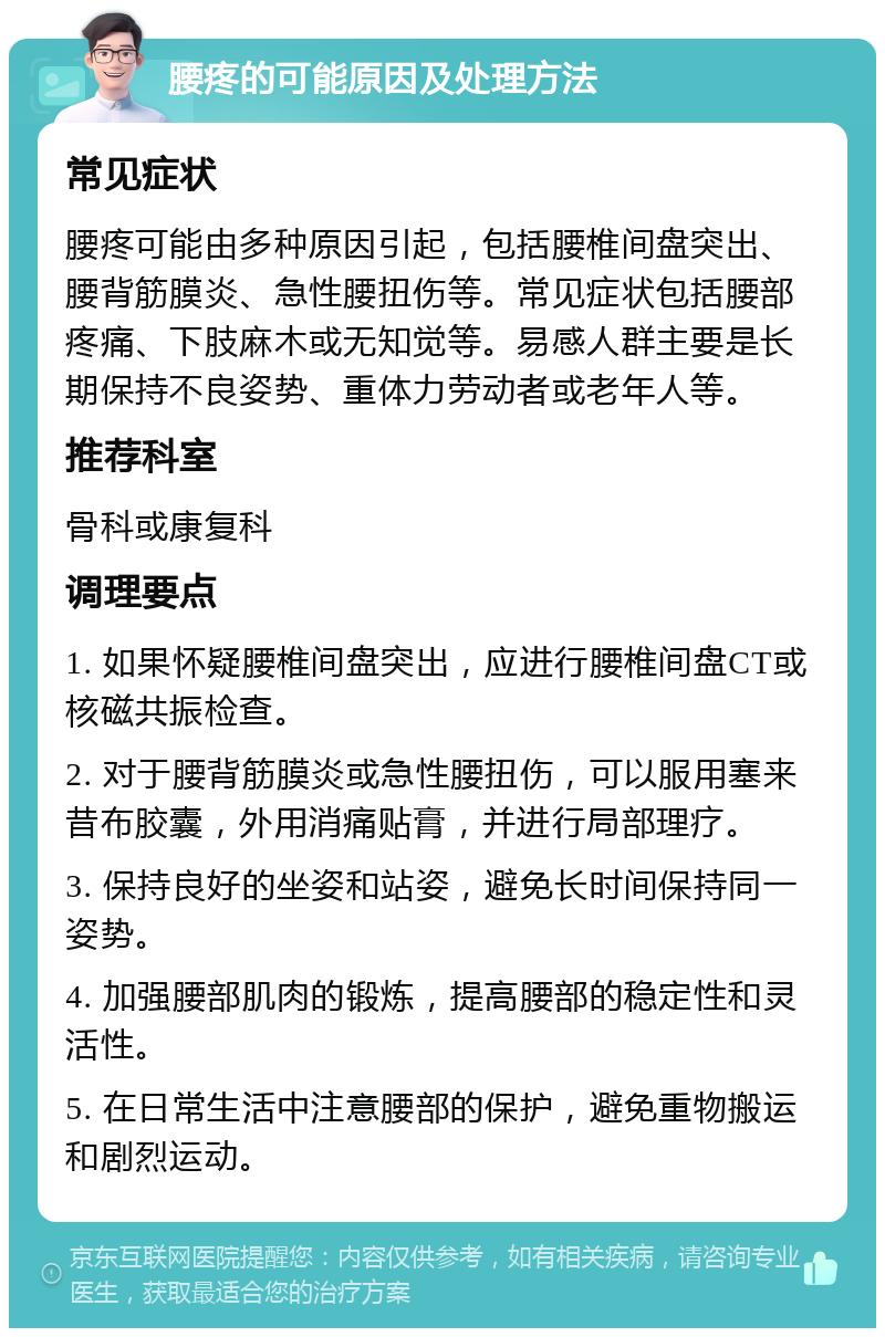 腰疼的可能原因及处理方法 常见症状 腰疼可能由多种原因引起，包括腰椎间盘突出、腰背筋膜炎、急性腰扭伤等。常见症状包括腰部疼痛、下肢麻木或无知觉等。易感人群主要是长期保持不良姿势、重体力劳动者或老年人等。 推荐科室 骨科或康复科 调理要点 1. 如果怀疑腰椎间盘突出，应进行腰椎间盘CT或核磁共振检查。 2. 对于腰背筋膜炎或急性腰扭伤，可以服用塞来昔布胶囊，外用消痛贴膏，并进行局部理疗。 3. 保持良好的坐姿和站姿，避免长时间保持同一姿势。 4. 加强腰部肌肉的锻炼，提高腰部的稳定性和灵活性。 5. 在日常生活中注意腰部的保护，避免重物搬运和剧烈运动。