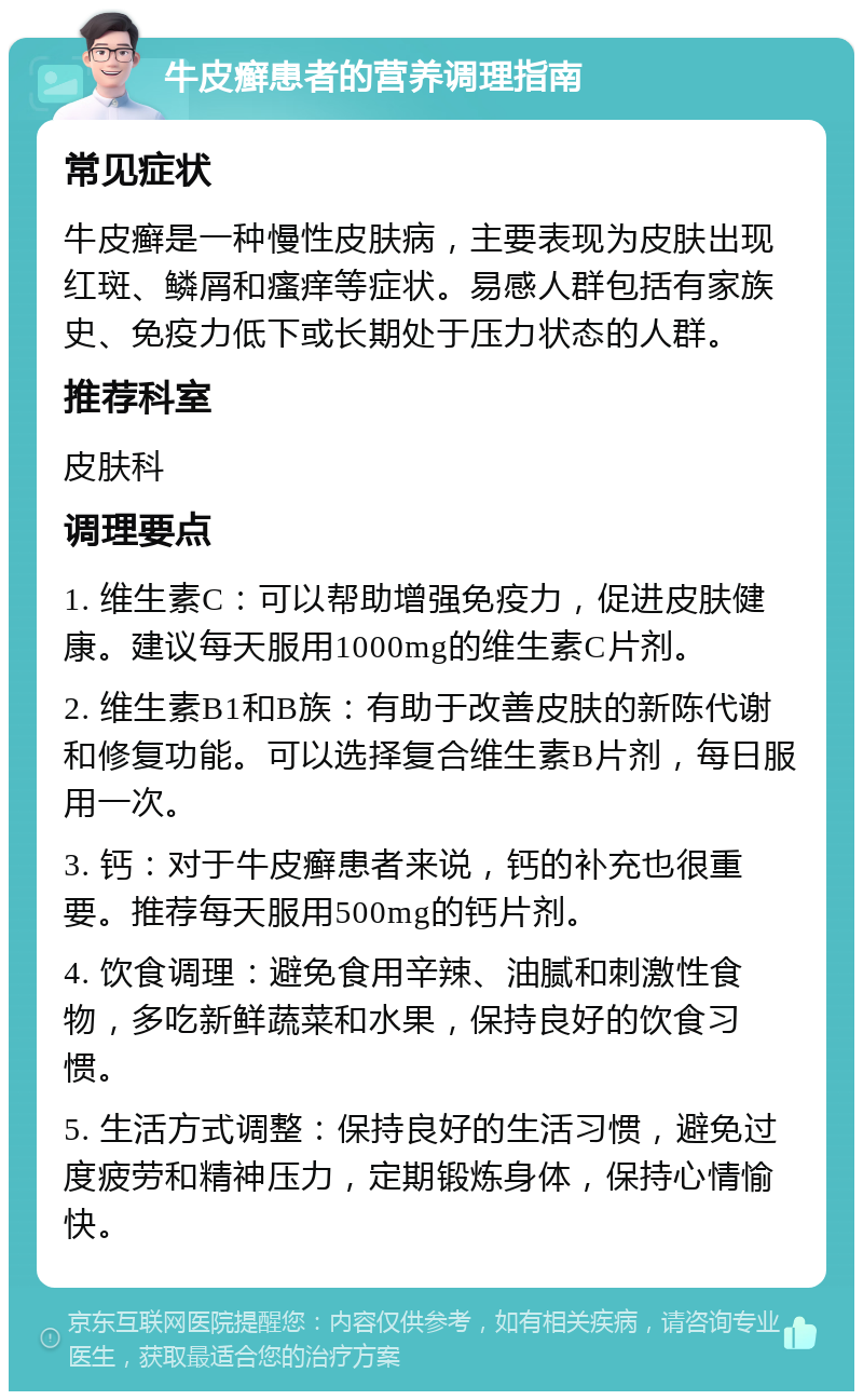 牛皮癣患者的营养调理指南 常见症状 牛皮癣是一种慢性皮肤病，主要表现为皮肤出现红斑、鳞屑和瘙痒等症状。易感人群包括有家族史、免疫力低下或长期处于压力状态的人群。 推荐科室 皮肤科 调理要点 1. 维生素C：可以帮助增强免疫力，促进皮肤健康。建议每天服用1000mg的维生素C片剂。 2. 维生素B1和B族：有助于改善皮肤的新陈代谢和修复功能。可以选择复合维生素B片剂，每日服用一次。 3. 钙：对于牛皮癣患者来说，钙的补充也很重要。推荐每天服用500mg的钙片剂。 4. 饮食调理：避免食用辛辣、油腻和刺激性食物，多吃新鲜蔬菜和水果，保持良好的饮食习惯。 5. 生活方式调整：保持良好的生活习惯，避免过度疲劳和精神压力，定期锻炼身体，保持心情愉快。