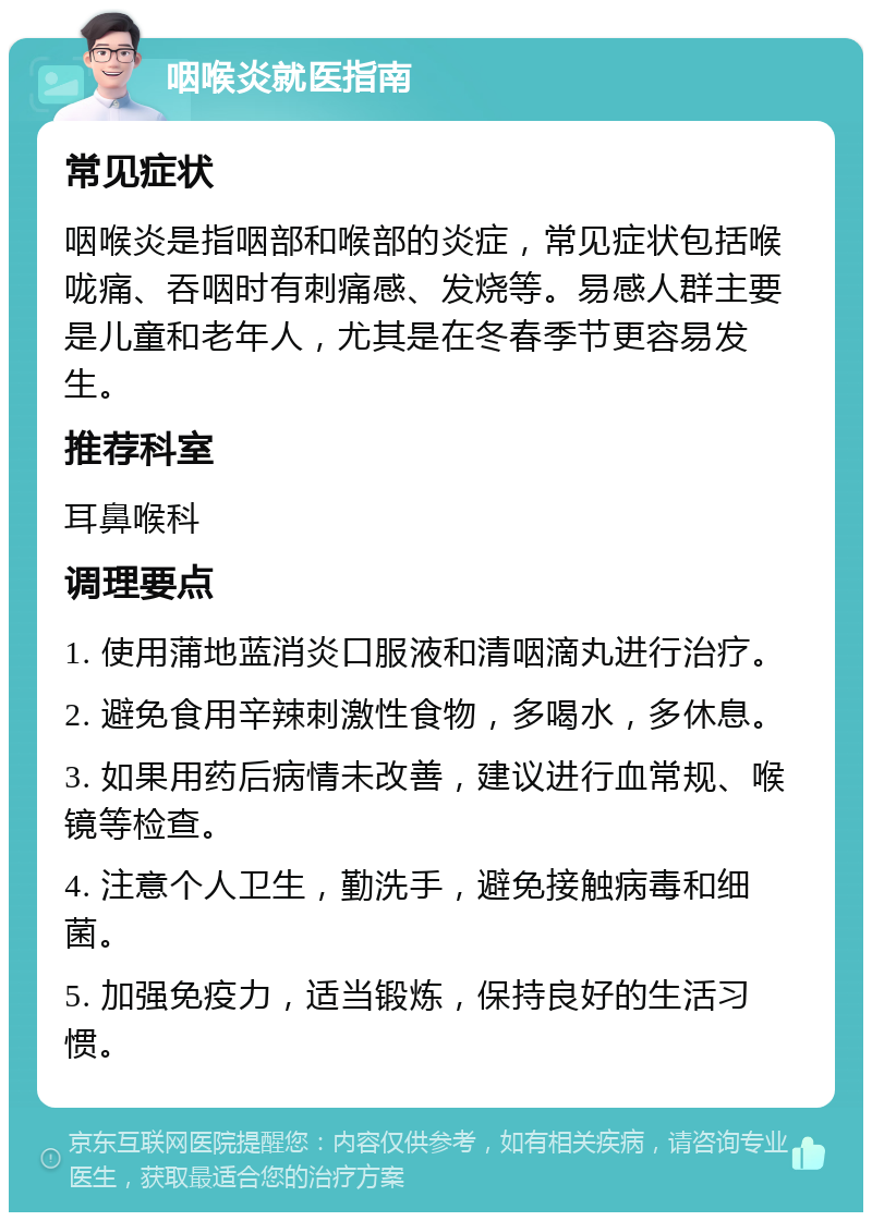 咽喉炎就医指南 常见症状 咽喉炎是指咽部和喉部的炎症，常见症状包括喉咙痛、吞咽时有刺痛感、发烧等。易感人群主要是儿童和老年人，尤其是在冬春季节更容易发生。 推荐科室 耳鼻喉科 调理要点 1. 使用蒲地蓝消炎口服液和清咽滴丸进行治疗。 2. 避免食用辛辣刺激性食物，多喝水，多休息。 3. 如果用药后病情未改善，建议进行血常规、喉镜等检查。 4. 注意个人卫生，勤洗手，避免接触病毒和细菌。 5. 加强免疫力，适当锻炼，保持良好的生活习惯。