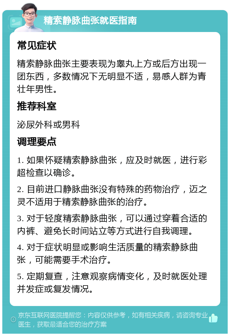 精索静脉曲张就医指南 常见症状 精索静脉曲张主要表现为睾丸上方或后方出现一团东西，多数情况下无明显不适，易感人群为青壮年男性。 推荐科室 泌尿外科或男科 调理要点 1. 如果怀疑精索静脉曲张，应及时就医，进行彩超检查以确诊。 2. 目前进口静脉曲张没有特殊的药物治疗，迈之灵不适用于精索静脉曲张的治疗。 3. 对于轻度精索静脉曲张，可以通过穿着合适的内裤、避免长时间站立等方式进行自我调理。 4. 对于症状明显或影响生活质量的精索静脉曲张，可能需要手术治疗。 5. 定期复查，注意观察病情变化，及时就医处理并发症或复发情况。