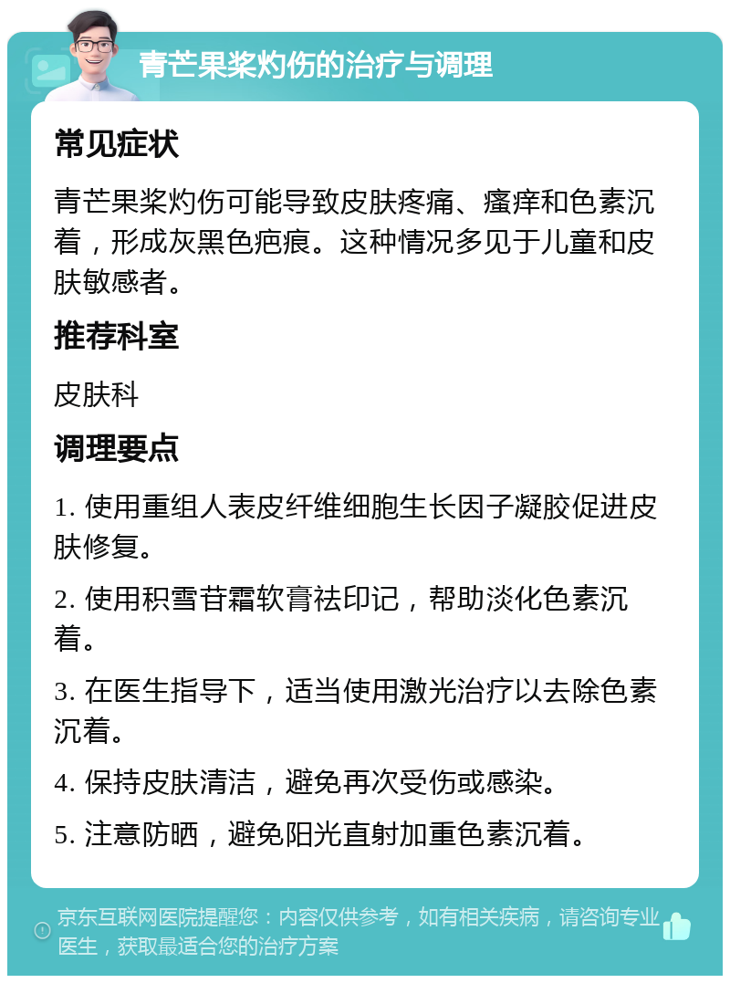 青芒果桨灼伤的治疗与调理 常见症状 青芒果桨灼伤可能导致皮肤疼痛、瘙痒和色素沉着，形成灰黑色疤痕。这种情况多见于儿童和皮肤敏感者。 推荐科室 皮肤科 调理要点 1. 使用重组人表皮纤维细胞生长因子凝胶促进皮肤修复。 2. 使用积雪苷霜软膏祛印记，帮助淡化色素沉着。 3. 在医生指导下，适当使用激光治疗以去除色素沉着。 4. 保持皮肤清洁，避免再次受伤或感染。 5. 注意防晒，避免阳光直射加重色素沉着。