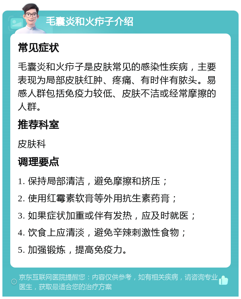 毛囊炎和火疖子介绍 常见症状 毛囊炎和火疖子是皮肤常见的感染性疾病，主要表现为局部皮肤红肿、疼痛、有时伴有脓头。易感人群包括免疫力较低、皮肤不洁或经常摩擦的人群。 推荐科室 皮肤科 调理要点 1. 保持局部清洁，避免摩擦和挤压； 2. 使用红霉素软膏等外用抗生素药膏； 3. 如果症状加重或伴有发热，应及时就医； 4. 饮食上应清淡，避免辛辣刺激性食物； 5. 加强锻炼，提高免疫力。