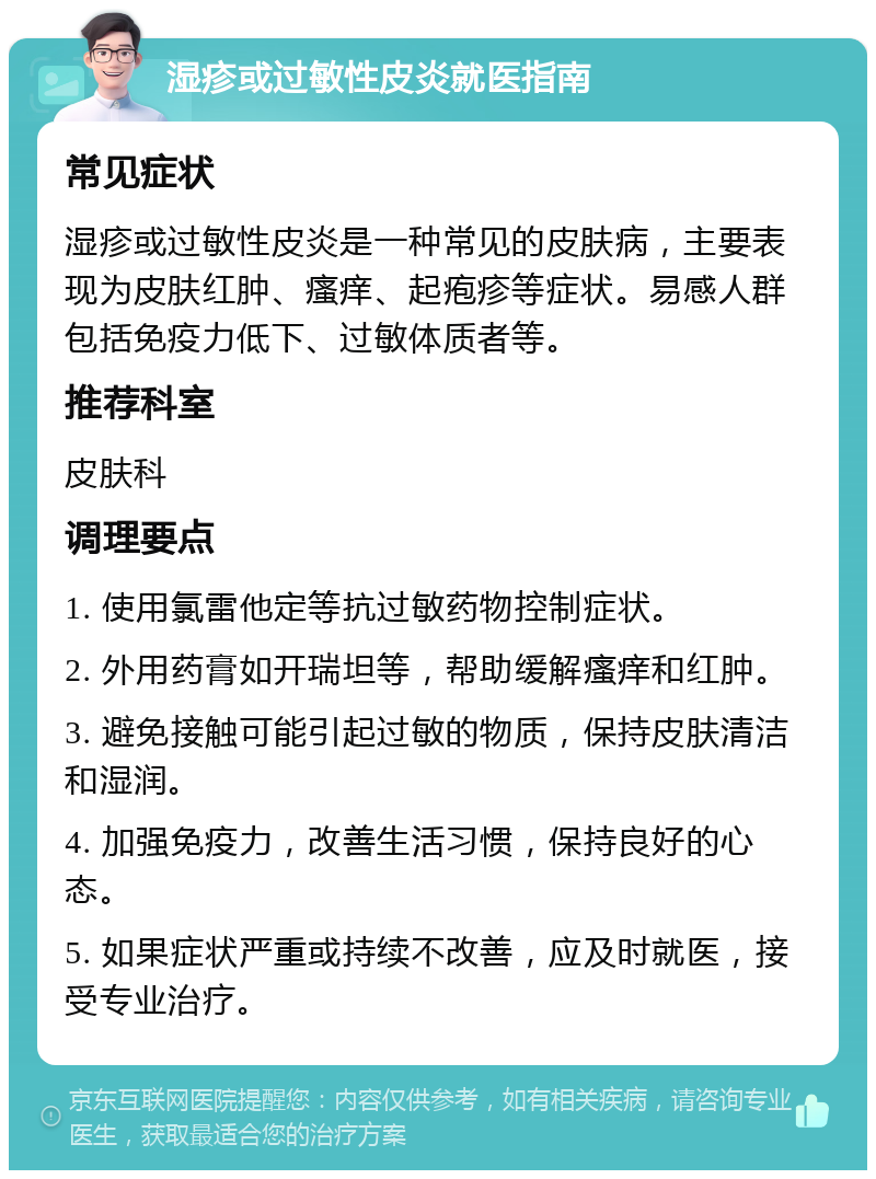 湿疹或过敏性皮炎就医指南 常见症状 湿疹或过敏性皮炎是一种常见的皮肤病，主要表现为皮肤红肿、瘙痒、起疱疹等症状。易感人群包括免疫力低下、过敏体质者等。 推荐科室 皮肤科 调理要点 1. 使用氯雷他定等抗过敏药物控制症状。 2. 外用药膏如开瑞坦等，帮助缓解瘙痒和红肿。 3. 避免接触可能引起过敏的物质，保持皮肤清洁和湿润。 4. 加强免疫力，改善生活习惯，保持良好的心态。 5. 如果症状严重或持续不改善，应及时就医，接受专业治疗。