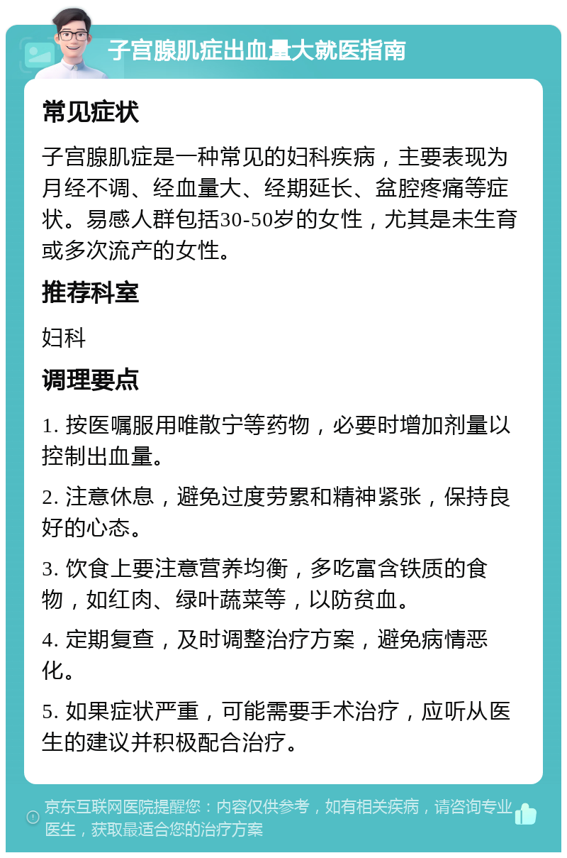 子宫腺肌症出血量大就医指南 常见症状 子宫腺肌症是一种常见的妇科疾病，主要表现为月经不调、经血量大、经期延长、盆腔疼痛等症状。易感人群包括30-50岁的女性，尤其是未生育或多次流产的女性。 推荐科室 妇科 调理要点 1. 按医嘱服用唯散宁等药物，必要时增加剂量以控制出血量。 2. 注意休息，避免过度劳累和精神紧张，保持良好的心态。 3. 饮食上要注意营养均衡，多吃富含铁质的食物，如红肉、绿叶蔬菜等，以防贫血。 4. 定期复查，及时调整治疗方案，避免病情恶化。 5. 如果症状严重，可能需要手术治疗，应听从医生的建议并积极配合治疗。