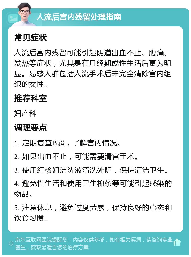 人流后宫内残留处理指南 常见症状 人流后宫内残留可能引起阴道出血不止、腹痛、发热等症状，尤其是在月经期或性生活后更为明显。易感人群包括人流手术后未完全清除宫内组织的女性。 推荐科室 妇产科 调理要点 1. 定期复查B超，了解宫内情况。 2. 如果出血不止，可能需要清宫手术。 3. 使用红核妇洁洗液清洗外阴，保持清洁卫生。 4. 避免性生活和使用卫生棉条等可能引起感染的物品。 5. 注意休息，避免过度劳累，保持良好的心态和饮食习惯。