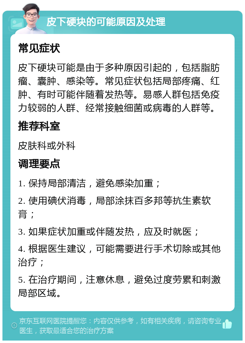 皮下硬块的可能原因及处理 常见症状 皮下硬块可能是由于多种原因引起的，包括脂肪瘤、囊肿、感染等。常见症状包括局部疼痛、红肿、有时可能伴随着发热等。易感人群包括免疫力较弱的人群、经常接触细菌或病毒的人群等。 推荐科室 皮肤科或外科 调理要点 1. 保持局部清洁，避免感染加重； 2. 使用碘伏消毒，局部涂抹百多邦等抗生素软膏； 3. 如果症状加重或伴随发热，应及时就医； 4. 根据医生建议，可能需要进行手术切除或其他治疗； 5. 在治疗期间，注意休息，避免过度劳累和刺激局部区域。