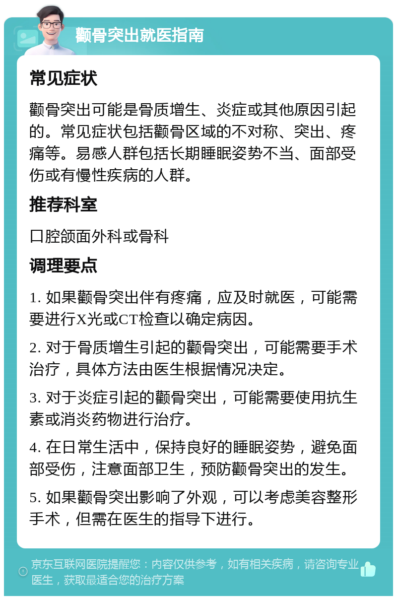 颧骨突出就医指南 常见症状 颧骨突出可能是骨质增生、炎症或其他原因引起的。常见症状包括颧骨区域的不对称、突出、疼痛等。易感人群包括长期睡眠姿势不当、面部受伤或有慢性疾病的人群。 推荐科室 口腔颌面外科或骨科 调理要点 1. 如果颧骨突出伴有疼痛，应及时就医，可能需要进行X光或CT检查以确定病因。 2. 对于骨质增生引起的颧骨突出，可能需要手术治疗，具体方法由医生根据情况决定。 3. 对于炎症引起的颧骨突出，可能需要使用抗生素或消炎药物进行治疗。 4. 在日常生活中，保持良好的睡眠姿势，避免面部受伤，注意面部卫生，预防颧骨突出的发生。 5. 如果颧骨突出影响了外观，可以考虑美容整形手术，但需在医生的指导下进行。