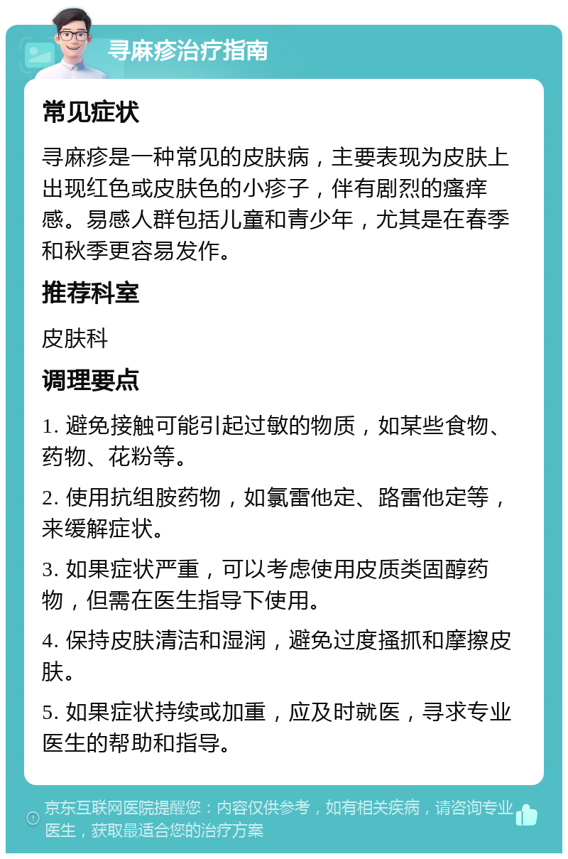 寻麻疹治疗指南 常见症状 寻麻疹是一种常见的皮肤病，主要表现为皮肤上出现红色或皮肤色的小疹子，伴有剧烈的瘙痒感。易感人群包括儿童和青少年，尤其是在春季和秋季更容易发作。 推荐科室 皮肤科 调理要点 1. 避免接触可能引起过敏的物质，如某些食物、药物、花粉等。 2. 使用抗组胺药物，如氯雷他定、路雷他定等，来缓解症状。 3. 如果症状严重，可以考虑使用皮质类固醇药物，但需在医生指导下使用。 4. 保持皮肤清洁和湿润，避免过度搔抓和摩擦皮肤。 5. 如果症状持续或加重，应及时就医，寻求专业医生的帮助和指导。