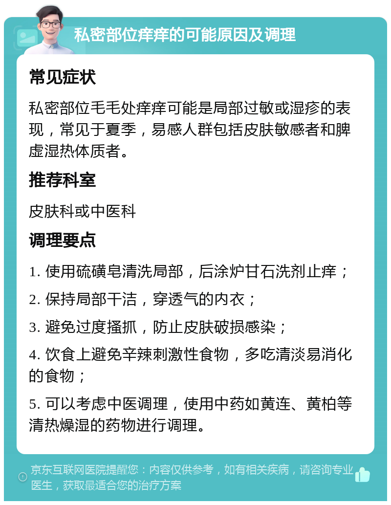 私密部位痒痒的可能原因及调理 常见症状 私密部位毛毛处痒痒可能是局部过敏或湿疹的表现，常见于夏季，易感人群包括皮肤敏感者和脾虚湿热体质者。 推荐科室 皮肤科或中医科 调理要点 1. 使用硫磺皂清洗局部，后涂炉甘石洗剂止痒； 2. 保持局部干洁，穿透气的内衣； 3. 避免过度搔抓，防止皮肤破损感染； 4. 饮食上避免辛辣刺激性食物，多吃清淡易消化的食物； 5. 可以考虑中医调理，使用中药如黄连、黄柏等清热燥湿的药物进行调理。