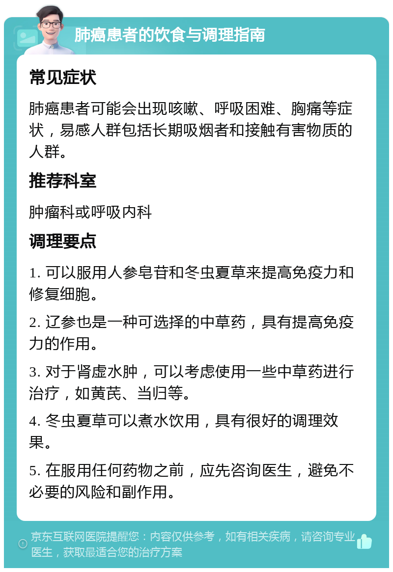 肺癌患者的饮食与调理指南 常见症状 肺癌患者可能会出现咳嗽、呼吸困难、胸痛等症状，易感人群包括长期吸烟者和接触有害物质的人群。 推荐科室 肿瘤科或呼吸内科 调理要点 1. 可以服用人参皂苷和冬虫夏草来提高免疫力和修复细胞。 2. 辽参也是一种可选择的中草药，具有提高免疫力的作用。 3. 对于肾虚水肿，可以考虑使用一些中草药进行治疗，如黄芪、当归等。 4. 冬虫夏草可以煮水饮用，具有很好的调理效果。 5. 在服用任何药物之前，应先咨询医生，避免不必要的风险和副作用。