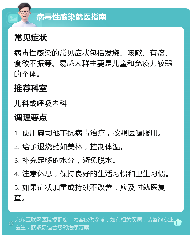 病毒性感染就医指南 常见症状 病毒性感染的常见症状包括发烧、咳嗽、有痰、食欲不振等。易感人群主要是儿童和免疫力较弱的个体。 推荐科室 儿科或呼吸内科 调理要点 1. 使用奥司他韦抗病毒治疗，按照医嘱服用。 2. 给予退烧药如美林，控制体温。 3. 补充足够的水分，避免脱水。 4. 注意休息，保持良好的生活习惯和卫生习惯。 5. 如果症状加重或持续不改善，应及时就医复查。