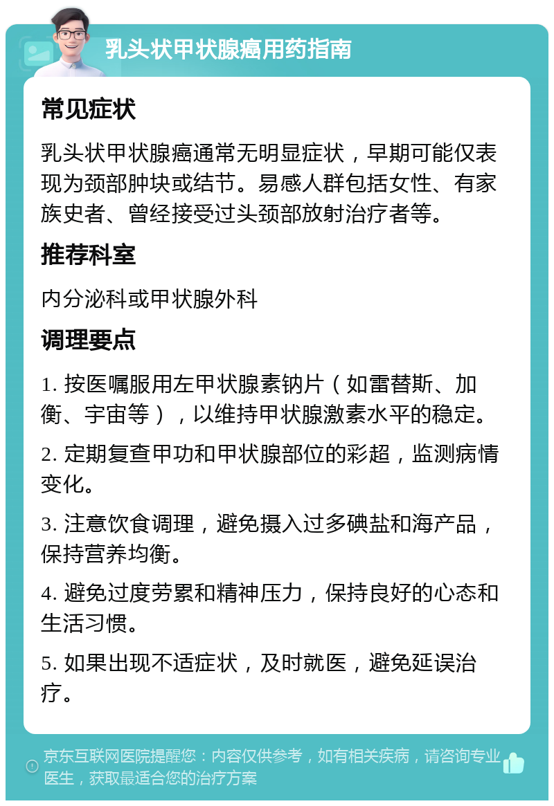 乳头状甲状腺癌用药指南 常见症状 乳头状甲状腺癌通常无明显症状，早期可能仅表现为颈部肿块或结节。易感人群包括女性、有家族史者、曾经接受过头颈部放射治疗者等。 推荐科室 内分泌科或甲状腺外科 调理要点 1. 按医嘱服用左甲状腺素钠片（如雷替斯、加衡、宇宙等），以维持甲状腺激素水平的稳定。 2. 定期复查甲功和甲状腺部位的彩超，监测病情变化。 3. 注意饮食调理，避免摄入过多碘盐和海产品，保持营养均衡。 4. 避免过度劳累和精神压力，保持良好的心态和生活习惯。 5. 如果出现不适症状，及时就医，避免延误治疗。