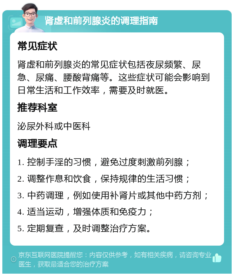 肾虚和前列腺炎的调理指南 常见症状 肾虚和前列腺炎的常见症状包括夜尿频繁、尿急、尿痛、腰酸背痛等。这些症状可能会影响到日常生活和工作效率，需要及时就医。 推荐科室 泌尿外科或中医科 调理要点 1. 控制手淫的习惯，避免过度刺激前列腺； 2. 调整作息和饮食，保持规律的生活习惯； 3. 中药调理，例如使用补肾片或其他中药方剂； 4. 适当运动，增强体质和免疫力； 5. 定期复查，及时调整治疗方案。