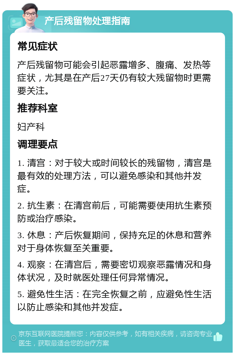 产后残留物处理指南 常见症状 产后残留物可能会引起恶露增多、腹痛、发热等症状，尤其是在产后27天仍有较大残留物时更需要关注。 推荐科室 妇产科 调理要点 1. 清宫：对于较大或时间较长的残留物，清宫是最有效的处理方法，可以避免感染和其他并发症。 2. 抗生素：在清宫前后，可能需要使用抗生素预防或治疗感染。 3. 休息：产后恢复期间，保持充足的休息和营养对于身体恢复至关重要。 4. 观察：在清宫后，需要密切观察恶露情况和身体状况，及时就医处理任何异常情况。 5. 避免性生活：在完全恢复之前，应避免性生活以防止感染和其他并发症。