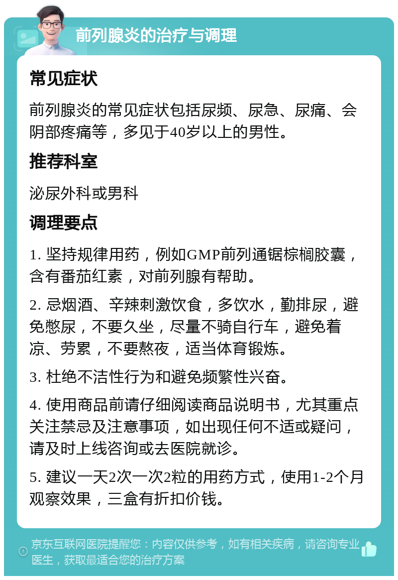 前列腺炎的治疗与调理 常见症状 前列腺炎的常见症状包括尿频、尿急、尿痛、会阴部疼痛等，多见于40岁以上的男性。 推荐科室 泌尿外科或男科 调理要点 1. 坚持规律用药，例如GMP前列通锯棕榈胶囊，含有番茄红素，对前列腺有帮助。 2. 忌烟酒、辛辣刺激饮食，多饮水，勤排尿，避免憋尿，不要久坐，尽量不骑自行车，避免着凉、劳累，不要熬夜，适当体育锻炼。 3. 杜绝不洁性行为和避免频繁性兴奋。 4. 使用商品前请仔细阅读商品说明书，尤其重点关注禁忌及注意事项，如出现任何不适或疑问，请及时上线咨询或去医院就诊。 5. 建议一天2次一次2粒的用药方式，使用1-2个月观察效果，三盒有折扣价钱。