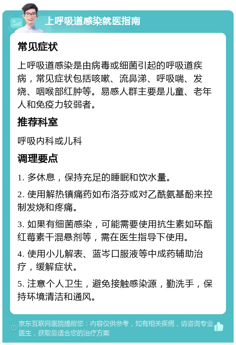 上呼吸道感染就医指南 常见症状 上呼吸道感染是由病毒或细菌引起的呼吸道疾病，常见症状包括咳嗽、流鼻涕、呼吸喘、发烧、咽喉部红肿等。易感人群主要是儿童、老年人和免疫力较弱者。 推荐科室 呼吸内科或儿科 调理要点 1. 多休息，保持充足的睡眠和饮水量。 2. 使用解热镇痛药如布洛芬或对乙酰氨基酚来控制发烧和疼痛。 3. 如果有细菌感染，可能需要使用抗生素如环酯红莓素干混悬剂等，需在医生指导下使用。 4. 使用小儿解表、蓝岑口服液等中成药辅助治疗，缓解症状。 5. 注意个人卫生，避免接触感染源，勤洗手，保持环境清洁和通风。