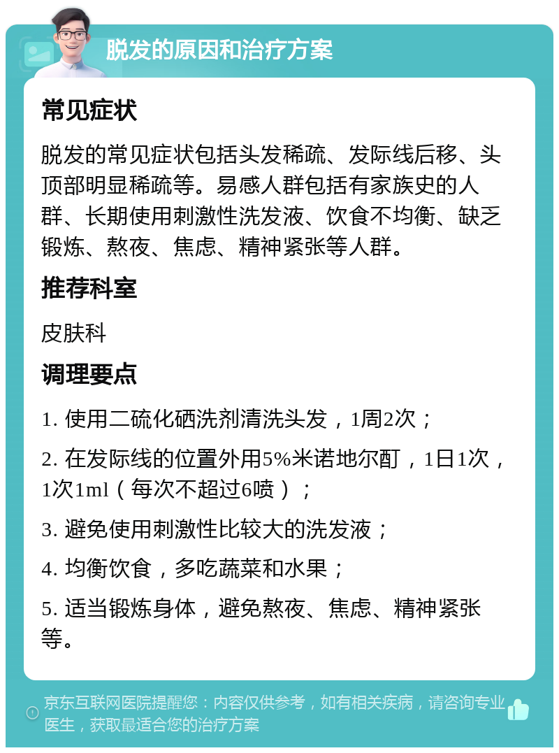 脱发的原因和治疗方案 常见症状 脱发的常见症状包括头发稀疏、发际线后移、头顶部明显稀疏等。易感人群包括有家族史的人群、长期使用刺激性洗发液、饮食不均衡、缺乏锻炼、熬夜、焦虑、精神紧张等人群。 推荐科室 皮肤科 调理要点 1. 使用二硫化硒洗剂清洗头发，1周2次； 2. 在发际线的位置外用5%米诺地尔酊，1日1次，1次1ml（每次不超过6喷）； 3. 避免使用刺激性比较大的洗发液； 4. 均衡饮食，多吃蔬菜和水果； 5. 适当锻炼身体，避免熬夜、焦虑、精神紧张等。