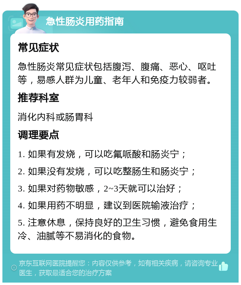 急性肠炎用药指南 常见症状 急性肠炎常见症状包括腹泻、腹痛、恶心、呕吐等，易感人群为儿童、老年人和免疫力较弱者。 推荐科室 消化内科或肠胃科 调理要点 1. 如果有发烧，可以吃氟哌酸和肠炎宁； 2. 如果没有发烧，可以吃整肠生和肠炎宁； 3. 如果对药物敏感，2~3天就可以治好； 4. 如果用药不明显，建议到医院输液治疗； 5. 注意休息，保持良好的卫生习惯，避免食用生冷、油腻等不易消化的食物。