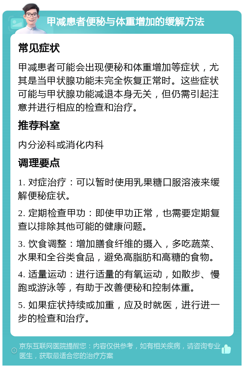 甲减患者便秘与体重增加的缓解方法 常见症状 甲减患者可能会出现便秘和体重增加等症状，尤其是当甲状腺功能未完全恢复正常时。这些症状可能与甲状腺功能减退本身无关，但仍需引起注意并进行相应的检查和治疗。 推荐科室 内分泌科或消化内科 调理要点 1. 对症治疗：可以暂时使用乳果糖口服溶液来缓解便秘症状。 2. 定期检查甲功：即使甲功正常，也需要定期复查以排除其他可能的健康问题。 3. 饮食调整：增加膳食纤维的摄入，多吃蔬菜、水果和全谷类食品，避免高脂肪和高糖的食物。 4. 适量运动：进行适量的有氧运动，如散步、慢跑或游泳等，有助于改善便秘和控制体重。 5. 如果症状持续或加重，应及时就医，进行进一步的检查和治疗。