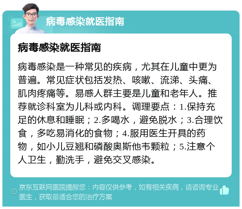 病毒感染就医指南 病毒感染就医指南 病毒感染是一种常见的疾病，尤其在儿童中更为普遍。常见症状包括发热、咳嗽、流涕、头痛、肌肉疼痛等。易感人群主要是儿童和老年人。推荐就诊科室为儿科或内科。调理要点：1.保持充足的休息和睡眠；2.多喝水，避免脱水；3.合理饮食，多吃易消化的食物；4.服用医生开具的药物，如小儿豆翘和磷酸奥斯他韦颗粒；5.注意个人卫生，勤洗手，避免交叉感染。