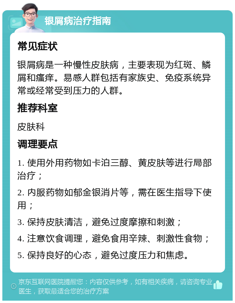 银屑病治疗指南 常见症状 银屑病是一种慢性皮肤病，主要表现为红斑、鳞屑和瘙痒。易感人群包括有家族史、免疫系统异常或经常受到压力的人群。 推荐科室 皮肤科 调理要点 1. 使用外用药物如卡泊三醇、黄皮肤等进行局部治疗； 2. 内服药物如郁金银消片等，需在医生指导下使用； 3. 保持皮肤清洁，避免过度摩擦和刺激； 4. 注意饮食调理，避免食用辛辣、刺激性食物； 5. 保持良好的心态，避免过度压力和焦虑。