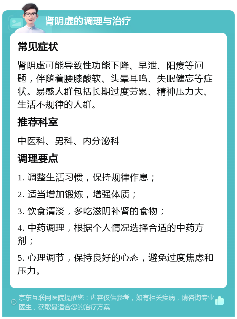 肾阴虚的调理与治疗 常见症状 肾阴虚可能导致性功能下降、早泄、阳痿等问题，伴随着腰膝酸软、头晕耳鸣、失眠健忘等症状。易感人群包括长期过度劳累、精神压力大、生活不规律的人群。 推荐科室 中医科、男科、内分泌科 调理要点 1. 调整生活习惯，保持规律作息； 2. 适当增加锻炼，增强体质； 3. 饮食清淡，多吃滋阴补肾的食物； 4. 中药调理，根据个人情况选择合适的中药方剂； 5. 心理调节，保持良好的心态，避免过度焦虑和压力。