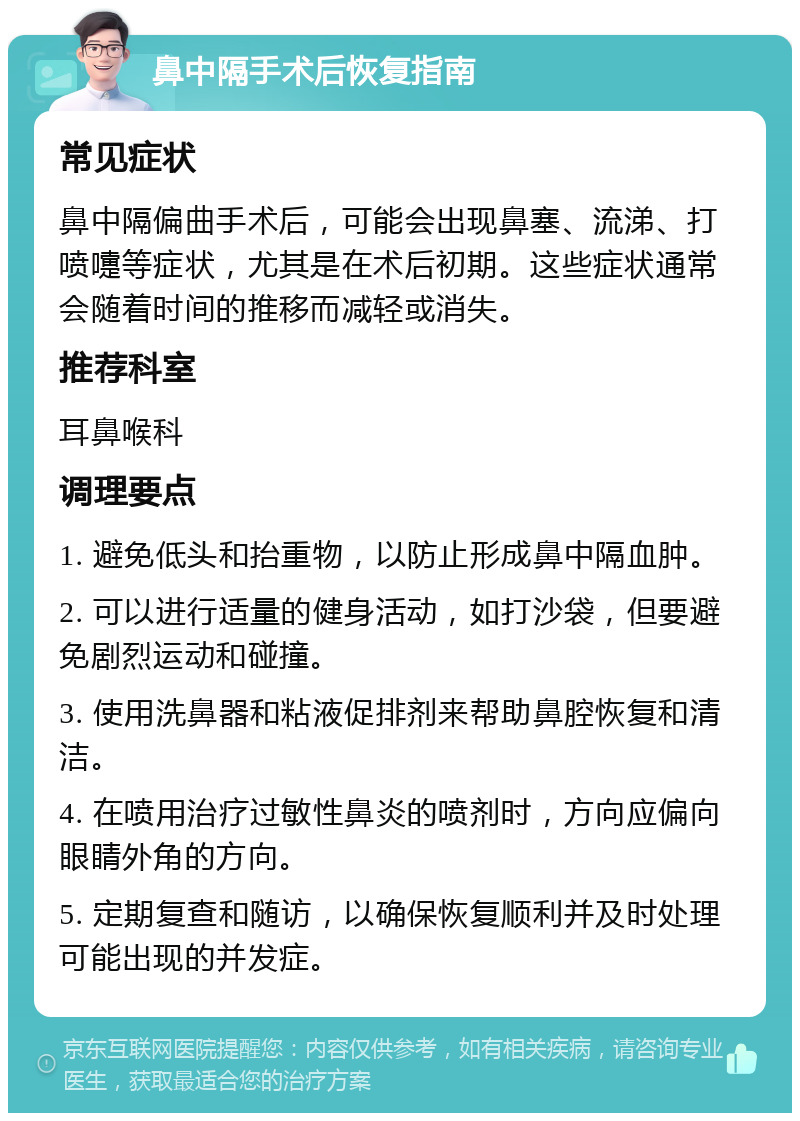 鼻中隔手术后恢复指南 常见症状 鼻中隔偏曲手术后，可能会出现鼻塞、流涕、打喷嚏等症状，尤其是在术后初期。这些症状通常会随着时间的推移而减轻或消失。 推荐科室 耳鼻喉科 调理要点 1. 避免低头和抬重物，以防止形成鼻中隔血肿。 2. 可以进行适量的健身活动，如打沙袋，但要避免剧烈运动和碰撞。 3. 使用洗鼻器和粘液促排剂来帮助鼻腔恢复和清洁。 4. 在喷用治疗过敏性鼻炎的喷剂时，方向应偏向眼睛外角的方向。 5. 定期复查和随访，以确保恢复顺利并及时处理可能出现的并发症。