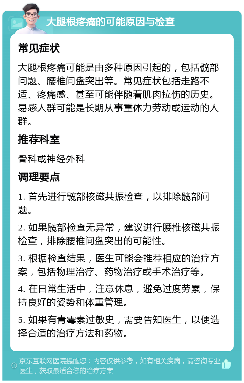 大腿根疼痛的可能原因与检查 常见症状 大腿根疼痛可能是由多种原因引起的，包括髋部问题、腰椎间盘突出等。常见症状包括走路不适、疼痛感、甚至可能伴随着肌肉拉伤的历史。易感人群可能是长期从事重体力劳动或运动的人群。 推荐科室 骨科或神经外科 调理要点 1. 首先进行髋部核磁共振检查，以排除髋部问题。 2. 如果髋部检查无异常，建议进行腰椎核磁共振检查，排除腰椎间盘突出的可能性。 3. 根据检查结果，医生可能会推荐相应的治疗方案，包括物理治疗、药物治疗或手术治疗等。 4. 在日常生活中，注意休息，避免过度劳累，保持良好的姿势和体重管理。 5. 如果有青霉素过敏史，需要告知医生，以便选择合适的治疗方法和药物。