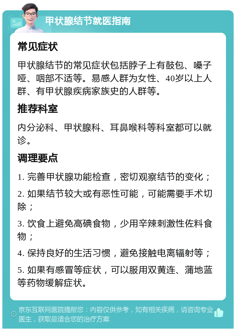 甲状腺结节就医指南 常见症状 甲状腺结节的常见症状包括脖子上有鼓包、嗓子哑、咽部不适等。易感人群为女性、40岁以上人群、有甲状腺疾病家族史的人群等。 推荐科室 内分泌科、甲状腺科、耳鼻喉科等科室都可以就诊。 调理要点 1. 完善甲状腺功能检查，密切观察结节的变化； 2. 如果结节较大或有恶性可能，可能需要手术切除； 3. 饮食上避免高碘食物，少用辛辣刺激性佐料食物； 4. 保持良好的生活习惯，避免接触电离辐射等； 5. 如果有感冒等症状，可以服用双黄连、蒲地蓝等药物缓解症状。