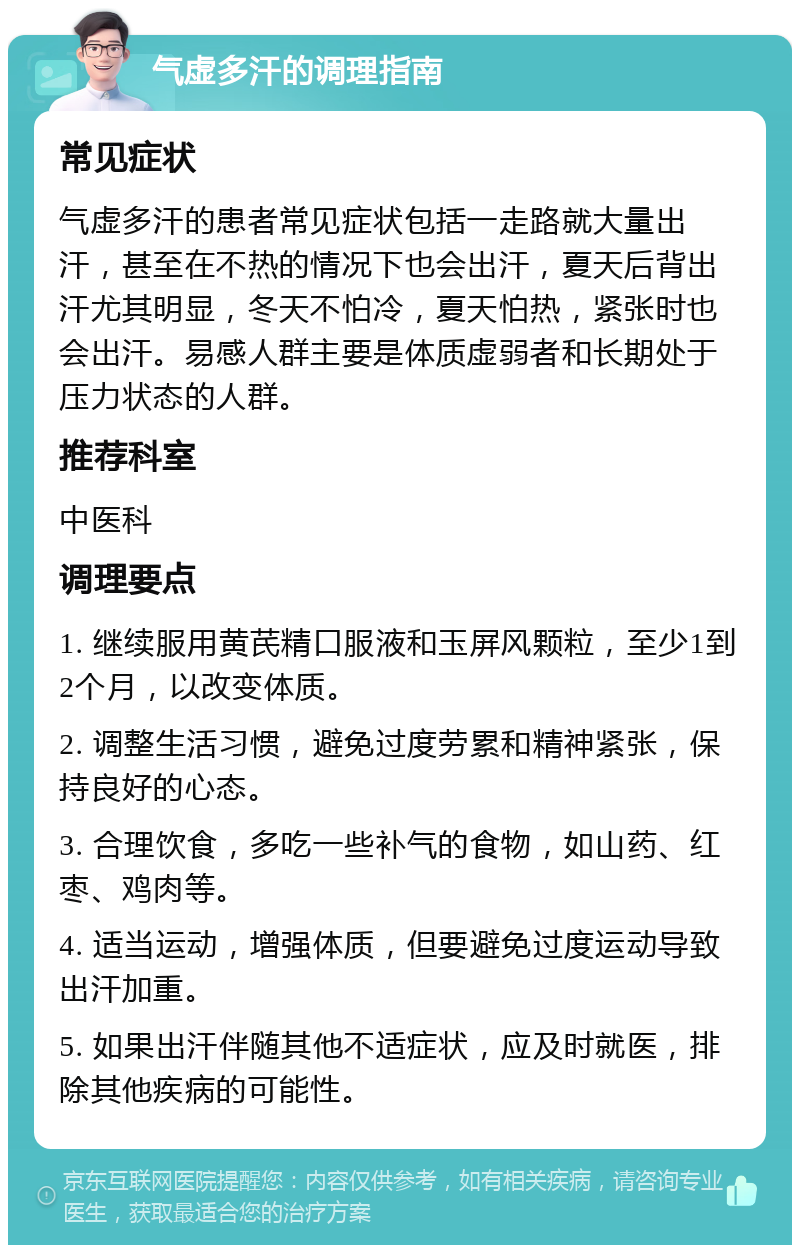 气虚多汗的调理指南 常见症状 气虚多汗的患者常见症状包括一走路就大量出汗，甚至在不热的情况下也会出汗，夏天后背出汗尤其明显，冬天不怕冷，夏天怕热，紧张时也会出汗。易感人群主要是体质虚弱者和长期处于压力状态的人群。 推荐科室 中医科 调理要点 1. 继续服用黄芪精口服液和玉屏风颗粒，至少1到2个月，以改变体质。 2. 调整生活习惯，避免过度劳累和精神紧张，保持良好的心态。 3. 合理饮食，多吃一些补气的食物，如山药、红枣、鸡肉等。 4. 适当运动，增强体质，但要避免过度运动导致出汗加重。 5. 如果出汗伴随其他不适症状，应及时就医，排除其他疾病的可能性。