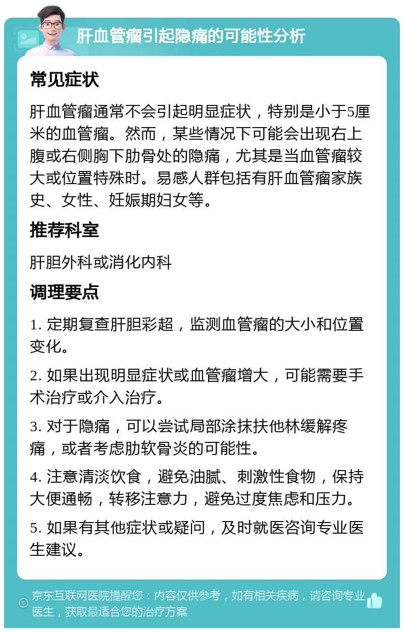 肝血管瘤引起隐痛的可能性分析 常见症状 肝血管瘤通常不会引起明显症状，特别是小于5厘米的血管瘤。然而，某些情况下可能会出现右上腹或右侧胸下肋骨处的隐痛，尤其是当血管瘤较大或位置特殊时。易感人群包括有肝血管瘤家族史、女性、妊娠期妇女等。 推荐科室 肝胆外科或消化内科 调理要点 1. 定期复查肝胆彩超，监测血管瘤的大小和位置变化。 2. 如果出现明显症状或血管瘤增大，可能需要手术治疗或介入治疗。 3. 对于隐痛，可以尝试局部涂抹扶他林缓解疼痛，或者考虑肋软骨炎的可能性。 4. 注意清淡饮食，避免油腻、刺激性食物，保持大便通畅，转移注意力，避免过度焦虑和压力。 5. 如果有其他症状或疑问，及时就医咨询专业医生建议。