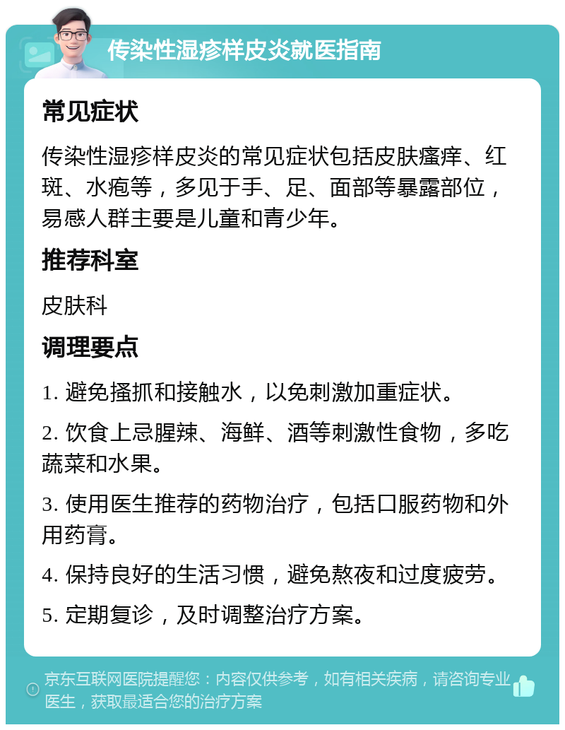 传染性湿疹样皮炎就医指南 常见症状 传染性湿疹样皮炎的常见症状包括皮肤瘙痒、红斑、水疱等，多见于手、足、面部等暴露部位，易感人群主要是儿童和青少年。 推荐科室 皮肤科 调理要点 1. 避免搔抓和接触水，以免刺激加重症状。 2. 饮食上忌腥辣、海鲜、酒等刺激性食物，多吃蔬菜和水果。 3. 使用医生推荐的药物治疗，包括口服药物和外用药膏。 4. 保持良好的生活习惯，避免熬夜和过度疲劳。 5. 定期复诊，及时调整治疗方案。