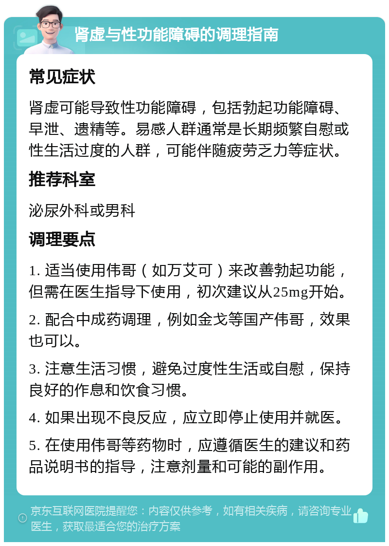 肾虚与性功能障碍的调理指南 常见症状 肾虚可能导致性功能障碍，包括勃起功能障碍、早泄、遗精等。易感人群通常是长期频繁自慰或性生活过度的人群，可能伴随疲劳乏力等症状。 推荐科室 泌尿外科或男科 调理要点 1. 适当使用伟哥（如万艾可）来改善勃起功能，但需在医生指导下使用，初次建议从25mg开始。 2. 配合中成药调理，例如金戈等国产伟哥，效果也可以。 3. 注意生活习惯，避免过度性生活或自慰，保持良好的作息和饮食习惯。 4. 如果出现不良反应，应立即停止使用并就医。 5. 在使用伟哥等药物时，应遵循医生的建议和药品说明书的指导，注意剂量和可能的副作用。