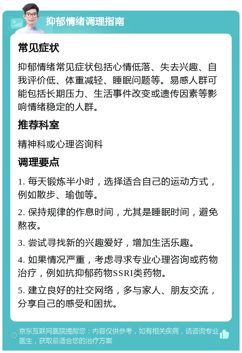 抑郁情绪调理指南 常见症状 抑郁情绪常见症状包括心情低落、失去兴趣、自我评价低、体重减轻、睡眠问题等。易感人群可能包括长期压力、生活事件改变或遗传因素等影响情绪稳定的人群。 推荐科室 精神科或心理咨询科 调理要点 1. 每天锻炼半小时，选择适合自己的运动方式，例如散步、瑜伽等。 2. 保持规律的作息时间，尤其是睡眠时间，避免熬夜。 3. 尝试寻找新的兴趣爱好，增加生活乐趣。 4. 如果情况严重，考虑寻求专业心理咨询或药物治疗，例如抗抑郁药物SSRI类药物。 5. 建立良好的社交网络，多与家人、朋友交流，分享自己的感受和困扰。