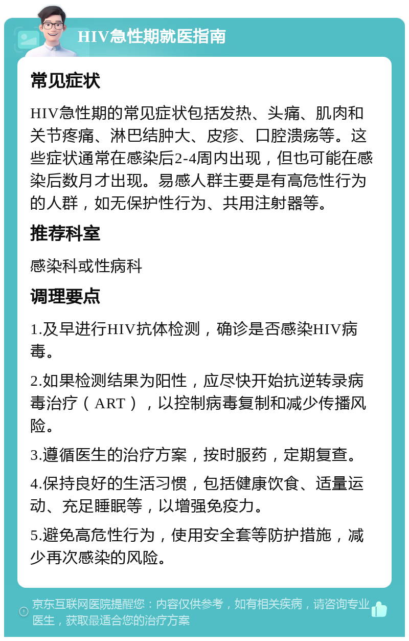 HIV急性期就医指南 常见症状 HIV急性期的常见症状包括发热、头痛、肌肉和关节疼痛、淋巴结肿大、皮疹、口腔溃疡等。这些症状通常在感染后2-4周内出现，但也可能在感染后数月才出现。易感人群主要是有高危性行为的人群，如无保护性行为、共用注射器等。 推荐科室 感染科或性病科 调理要点 1.及早进行HIV抗体检测，确诊是否感染HIV病毒。 2.如果检测结果为阳性，应尽快开始抗逆转录病毒治疗（ART），以控制病毒复制和减少传播风险。 3.遵循医生的治疗方案，按时服药，定期复查。 4.保持良好的生活习惯，包括健康饮食、适量运动、充足睡眠等，以增强免疫力。 5.避免高危性行为，使用安全套等防护措施，减少再次感染的风险。