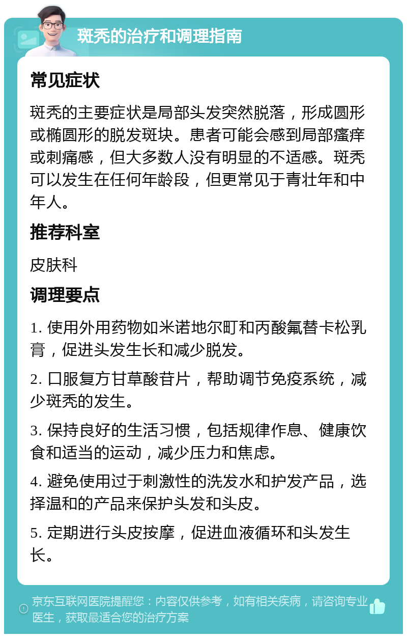 斑秃的治疗和调理指南 常见症状 斑秃的主要症状是局部头发突然脱落，形成圆形或椭圆形的脱发斑块。患者可能会感到局部瘙痒或刺痛感，但大多数人没有明显的不适感。斑秃可以发生在任何年龄段，但更常见于青壮年和中年人。 推荐科室 皮肤科 调理要点 1. 使用外用药物如米诺地尔町和丙酸氟替卡松乳膏，促进头发生长和减少脱发。 2. 口服复方甘草酸苷片，帮助调节免疫系统，减少斑秃的发生。 3. 保持良好的生活习惯，包括规律作息、健康饮食和适当的运动，减少压力和焦虑。 4. 避免使用过于刺激性的洗发水和护发产品，选择温和的产品来保护头发和头皮。 5. 定期进行头皮按摩，促进血液循环和头发生长。