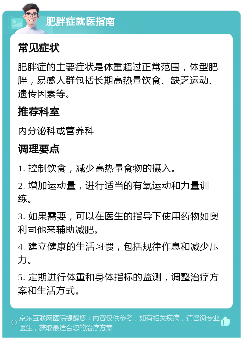 肥胖症就医指南 常见症状 肥胖症的主要症状是体重超过正常范围，体型肥胖，易感人群包括长期高热量饮食、缺乏运动、遗传因素等。 推荐科室 内分泌科或营养科 调理要点 1. 控制饮食，减少高热量食物的摄入。 2. 增加运动量，进行适当的有氧运动和力量训练。 3. 如果需要，可以在医生的指导下使用药物如奥利司他来辅助减肥。 4. 建立健康的生活习惯，包括规律作息和减少压力。 5. 定期进行体重和身体指标的监测，调整治疗方案和生活方式。