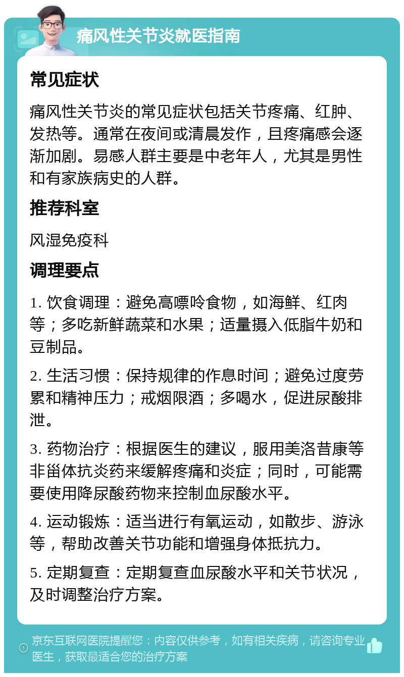 痛风性关节炎就医指南 常见症状 痛风性关节炎的常见症状包括关节疼痛、红肿、发热等。通常在夜间或清晨发作，且疼痛感会逐渐加剧。易感人群主要是中老年人，尤其是男性和有家族病史的人群。 推荐科室 风湿免疫科 调理要点 1. 饮食调理：避免高嘌呤食物，如海鲜、红肉等；多吃新鲜蔬菜和水果；适量摄入低脂牛奶和豆制品。 2. 生活习惯：保持规律的作息时间；避免过度劳累和精神压力；戒烟限酒；多喝水，促进尿酸排泄。 3. 药物治疗：根据医生的建议，服用美洛昔康等非甾体抗炎药来缓解疼痛和炎症；同时，可能需要使用降尿酸药物来控制血尿酸水平。 4. 运动锻炼：适当进行有氧运动，如散步、游泳等，帮助改善关节功能和增强身体抵抗力。 5. 定期复查：定期复查血尿酸水平和关节状况，及时调整治疗方案。