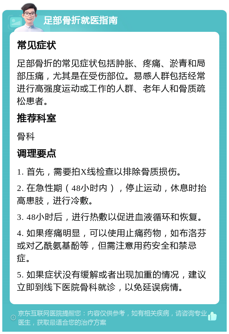 足部骨折就医指南 常见症状 足部骨折的常见症状包括肿胀、疼痛、淤青和局部压痛，尤其是在受伤部位。易感人群包括经常进行高强度运动或工作的人群、老年人和骨质疏松患者。 推荐科室 骨科 调理要点 1. 首先，需要拍X线检查以排除骨质损伤。 2. 在急性期（48小时内），停止运动，休息时抬高患肢，进行冷敷。 3. 48小时后，进行热敷以促进血液循环和恢复。 4. 如果疼痛明显，可以使用止痛药物，如布洛芬或对乙酰氨基酚等，但需注意用药安全和禁忌症。 5. 如果症状没有缓解或者出现加重的情况，建议立即到线下医院骨科就诊，以免延误病情。