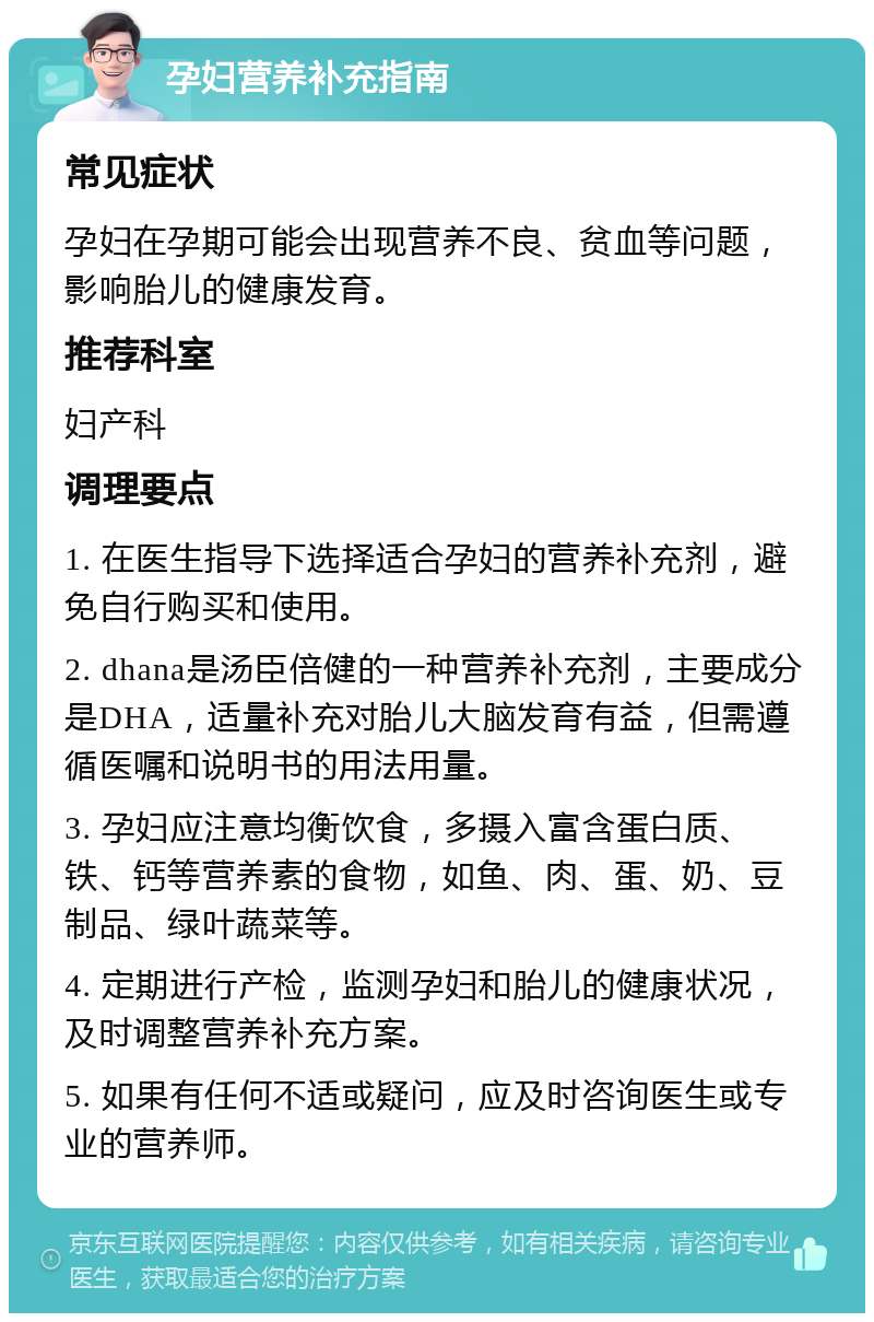 孕妇营养补充指南 常见症状 孕妇在孕期可能会出现营养不良、贫血等问题，影响胎儿的健康发育。 推荐科室 妇产科 调理要点 1. 在医生指导下选择适合孕妇的营养补充剂，避免自行购买和使用。 2. dhana是汤臣倍健的一种营养补充剂，主要成分是DHA，适量补充对胎儿大脑发育有益，但需遵循医嘱和说明书的用法用量。 3. 孕妇应注意均衡饮食，多摄入富含蛋白质、铁、钙等营养素的食物，如鱼、肉、蛋、奶、豆制品、绿叶蔬菜等。 4. 定期进行产检，监测孕妇和胎儿的健康状况，及时调整营养补充方案。 5. 如果有任何不适或疑问，应及时咨询医生或专业的营养师。