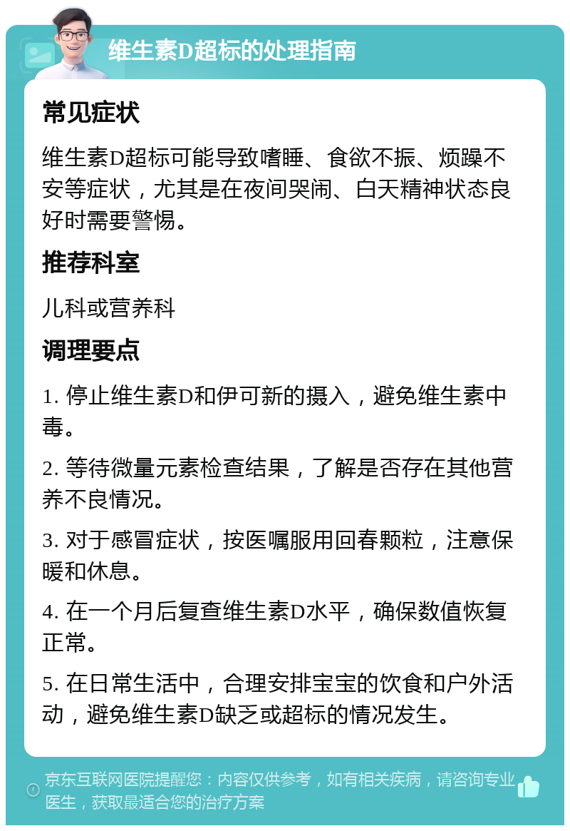 维生素D超标的处理指南 常见症状 维生素D超标可能导致嗜睡、食欲不振、烦躁不安等症状，尤其是在夜间哭闹、白天精神状态良好时需要警惕。 推荐科室 儿科或营养科 调理要点 1. 停止维生素D和伊可新的摄入，避免维生素中毒。 2. 等待微量元素检查结果，了解是否存在其他营养不良情况。 3. 对于感冒症状，按医嘱服用回春颗粒，注意保暖和休息。 4. 在一个月后复查维生素D水平，确保数值恢复正常。 5. 在日常生活中，合理安排宝宝的饮食和户外活动，避免维生素D缺乏或超标的情况发生。