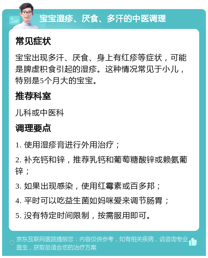 宝宝湿疹、厌食、多汗的中医调理 常见症状 宝宝出现多汗、厌食、身上有红疹等症状，可能是脾虚积食引起的湿疹。这种情况常见于小儿，特别是5个月大的宝宝。 推荐科室 儿科或中医科 调理要点 1. 使用湿疹膏进行外用治疗； 2. 补充钙和锌，推荐乳钙和葡萄糖酸锌或赖氨葡锌； 3. 如果出现感染，使用红霉素或百多邦； 4. 平时可以吃益生菌如妈咪爱来调节肠胃； 5. 没有特定时间限制，按需服用即可。