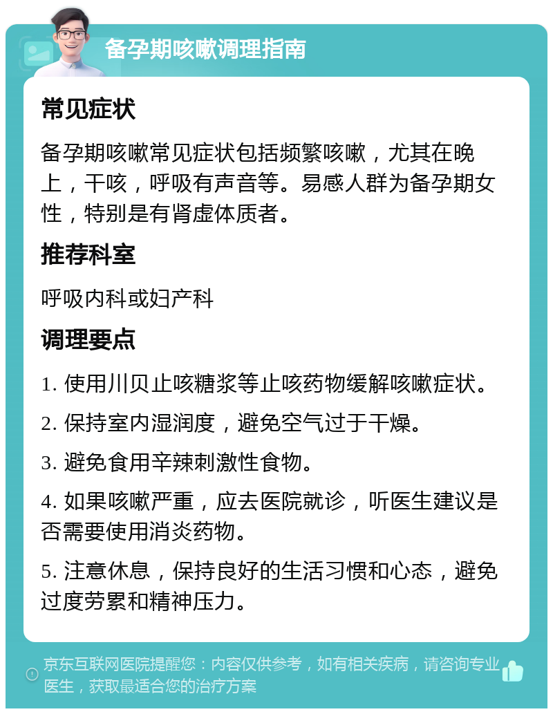 备孕期咳嗽调理指南 常见症状 备孕期咳嗽常见症状包括频繁咳嗽，尤其在晚上，干咳，呼吸有声音等。易感人群为备孕期女性，特别是有肾虚体质者。 推荐科室 呼吸内科或妇产科 调理要点 1. 使用川贝止咳糖浆等止咳药物缓解咳嗽症状。 2. 保持室内湿润度，避免空气过于干燥。 3. 避免食用辛辣刺激性食物。 4. 如果咳嗽严重，应去医院就诊，听医生建议是否需要使用消炎药物。 5. 注意休息，保持良好的生活习惯和心态，避免过度劳累和精神压力。