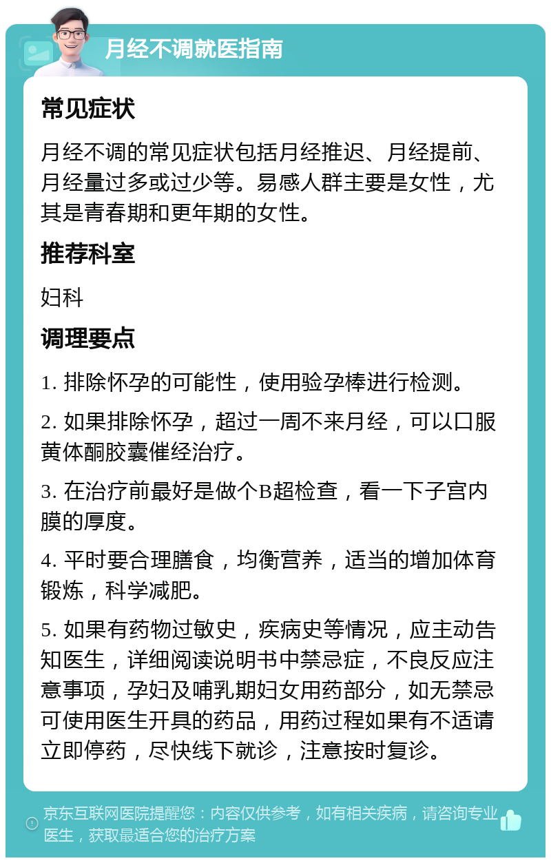 月经不调就医指南 常见症状 月经不调的常见症状包括月经推迟、月经提前、月经量过多或过少等。易感人群主要是女性，尤其是青春期和更年期的女性。 推荐科室 妇科 调理要点 1. 排除怀孕的可能性，使用验孕棒进行检测。 2. 如果排除怀孕，超过一周不来月经，可以口服黄体酮胶囊催经治疗。 3. 在治疗前最好是做个B超检查，看一下子宫内膜的厚度。 4. 平时要合理膳食，均衡营养，适当的增加体育锻炼，科学减肥。 5. 如果有药物过敏史，疾病史等情况，应主动告知医生，详细阅读说明书中禁忌症，不良反应注意事项，孕妇及哺乳期妇女用药部分，如无禁忌可使用医生开具的药品，用药过程如果有不适请立即停药，尽快线下就诊，注意按时复诊。